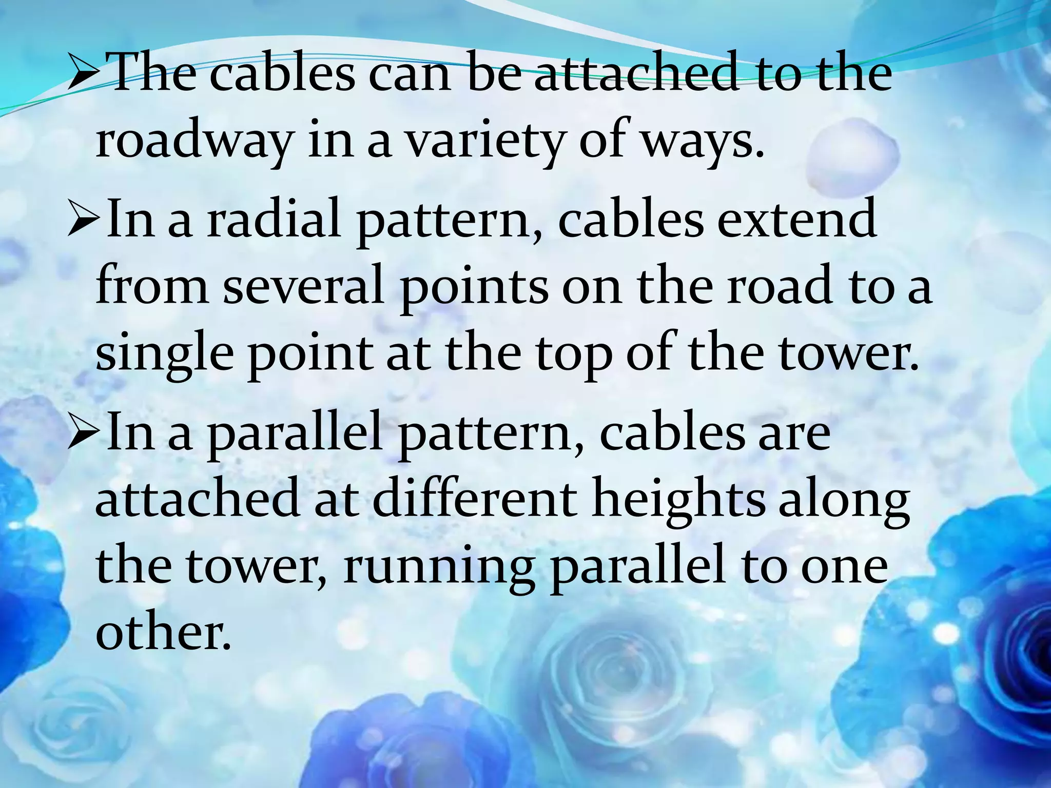 The cables can be attached to the
 roadway in a variety of ways.
In a radial pattern, cables extend
 from several points on the road to a
 single point at the top of the tower.
In a parallel pattern, cables are
 attached at different heights along
 the tower, running parallel to one
 other.
 