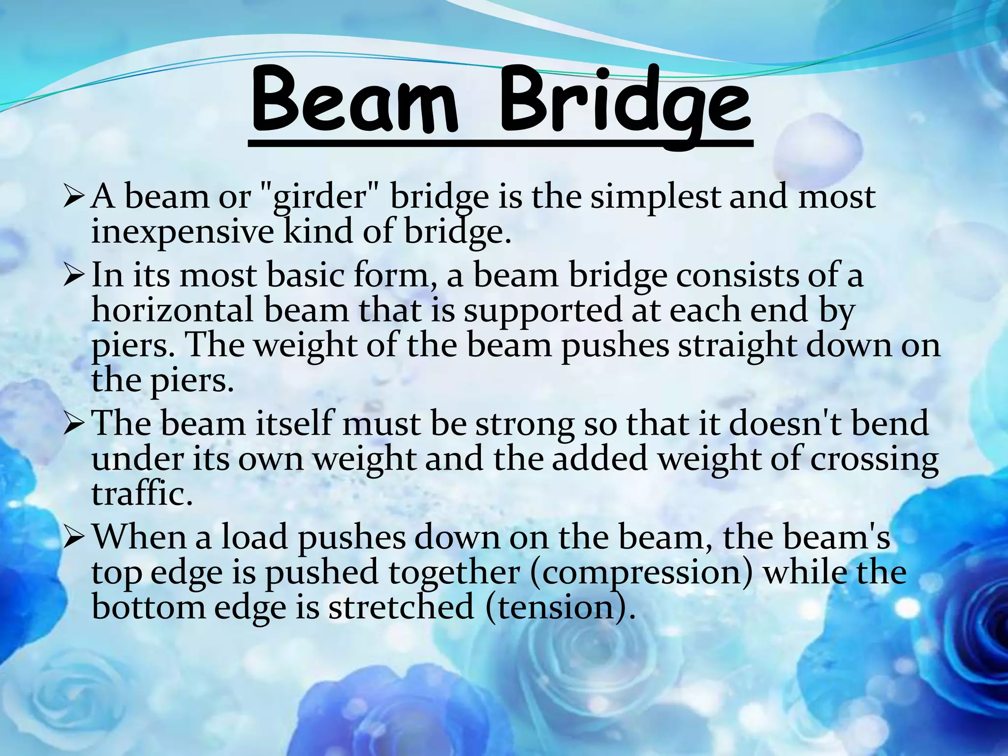 Beam Bridge
 A beam or "girder" bridge is the simplest and most
  inexpensive kind of bridge.
 In its most basic form, a beam bridge consists of a
  horizontal beam that is supported at each end by
  piers. The weight of the beam pushes straight down on
  the piers.
 The beam itself must be strong so that it doesn't bend
  under its own weight and the added weight of crossing
  traffic.
 When a load pushes down on the beam, the beam's
  top edge is pushed together (compression) while the
  bottom edge is stretched (tension).
 