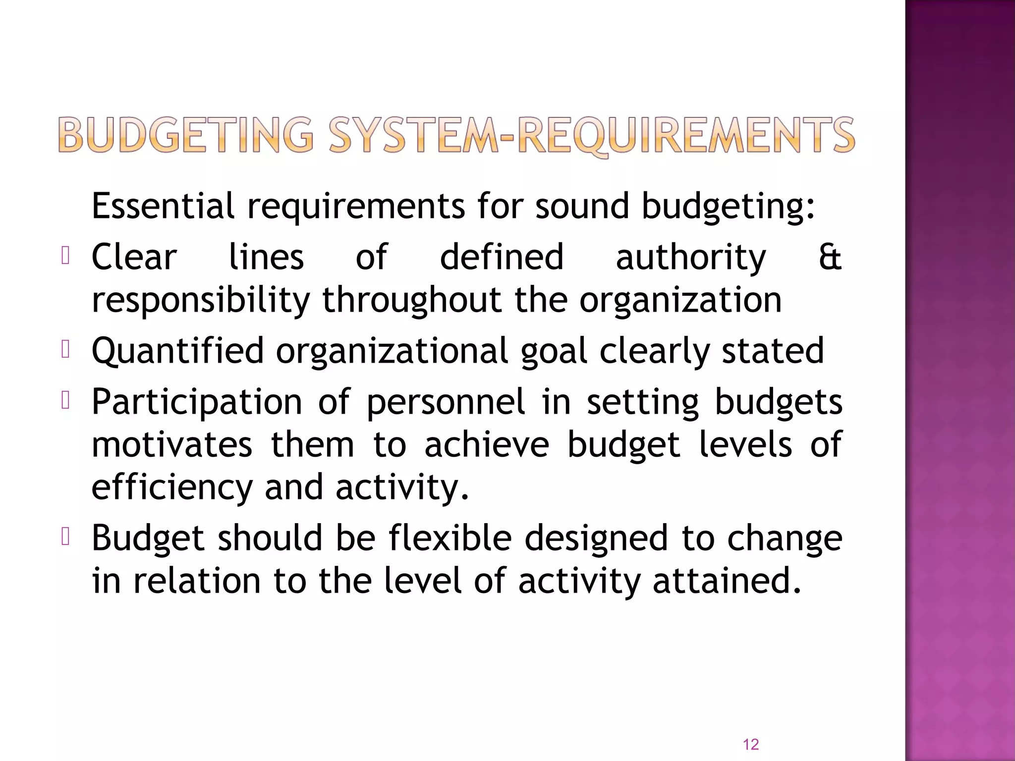 Essential requirements for sound budgeting:
 Clear lines of defined authority &
responsibility throughout the organization
 Quantified organizational goal clearly stated
 Participation of personnel in setting budgets
motivates them to achieve budget levels of
efficiency and activity.
 Budget should be flexible designed to change
in relation to the level of activity attained.
12
 