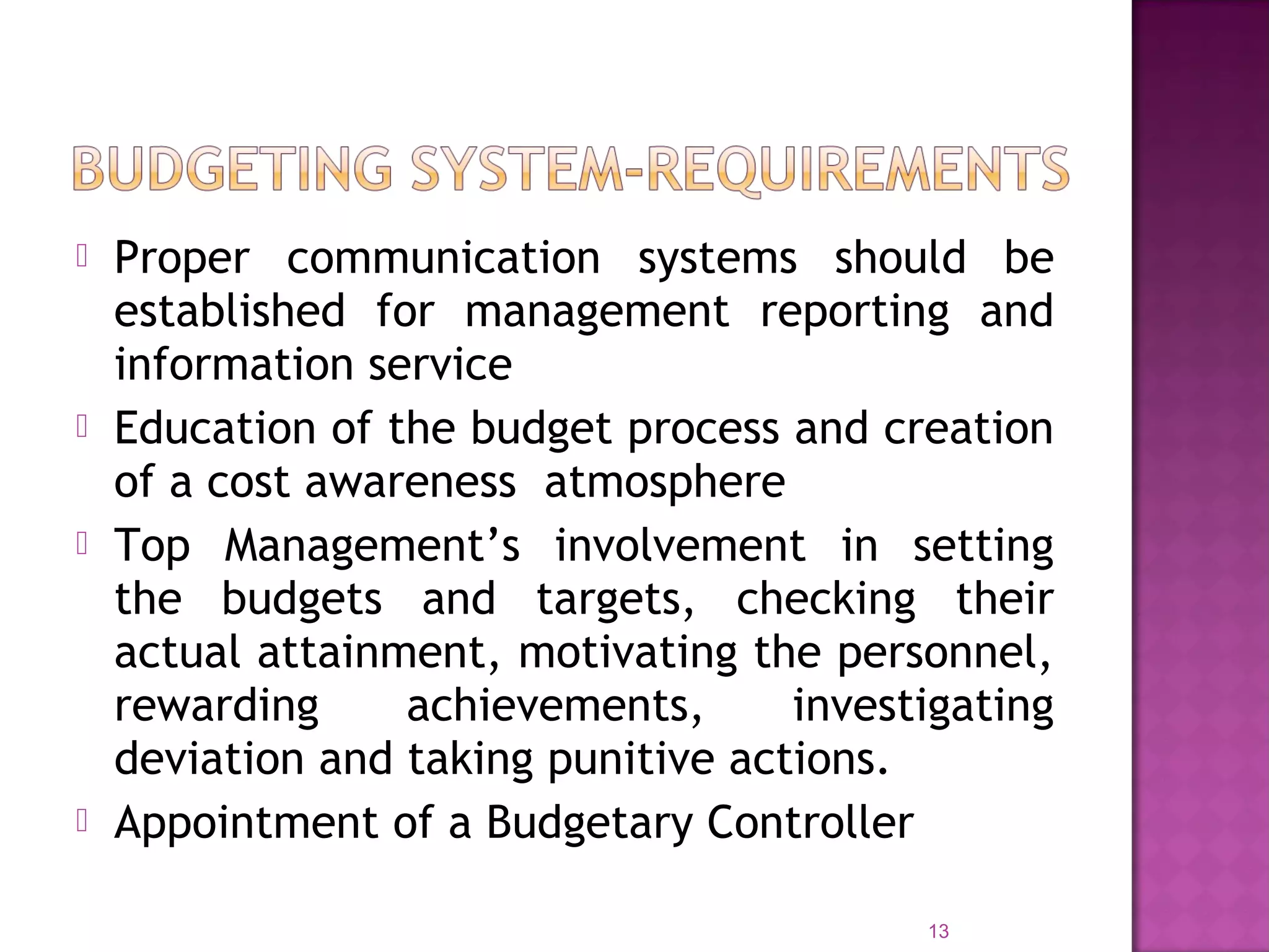  Proper communication systems should be
established for management reporting and
information service
 Education of the budget process and creation
of a cost awareness atmosphere
 Top Management’s involvement in setting
the budgets and targets, checking their
actual attainment, motivating the personnel,
rewarding achievements, investigating
deviation and taking punitive actions.
 Appointment of a Budgetary Controller
13
 