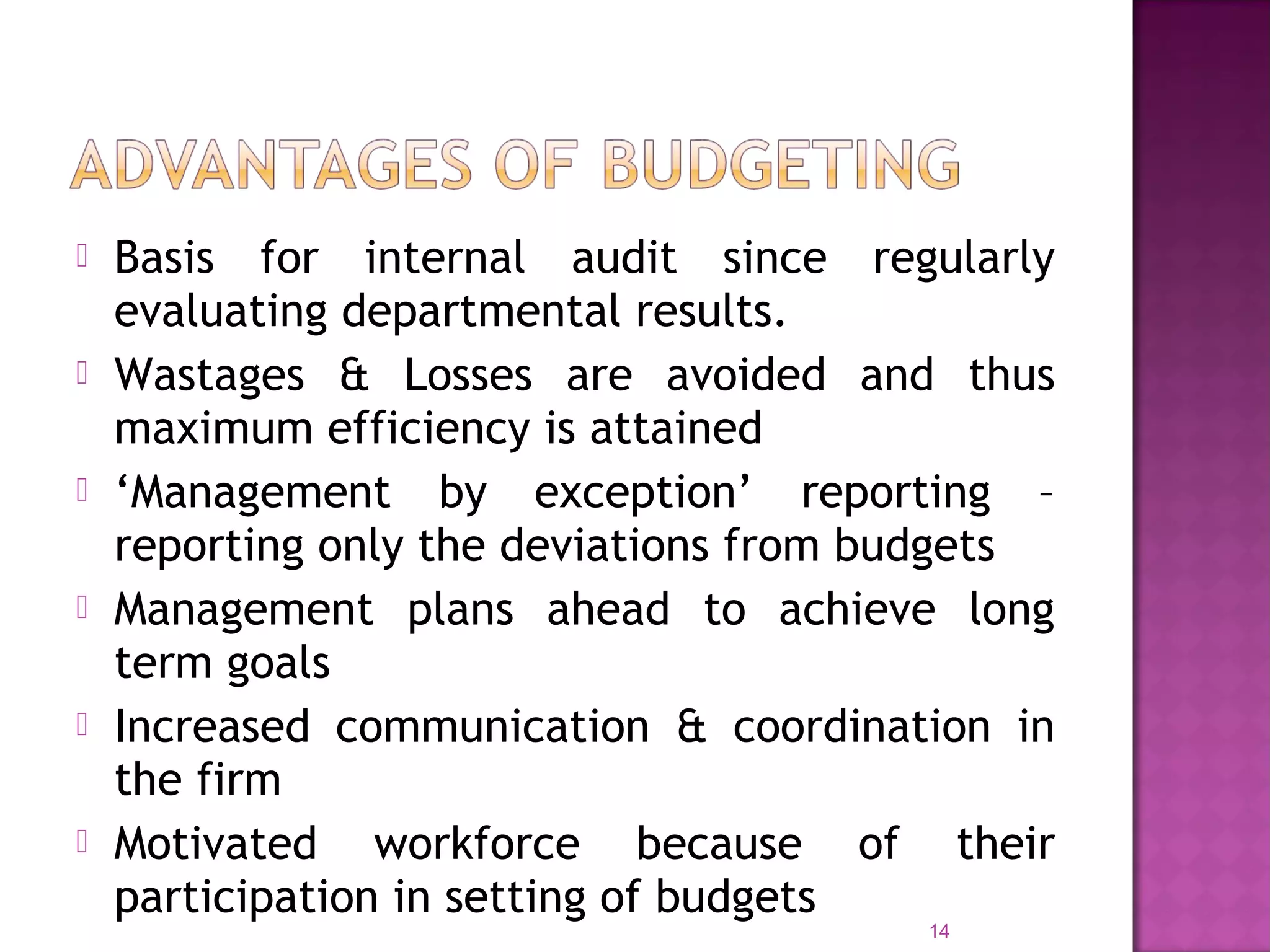  Basis for internal audit since regularly
evaluating departmental results.
 Wastages & Losses are avoided and thus
maximum efficiency is attained
 ‘Management by exception’ reporting –
reporting only the deviations from budgets
 Management plans ahead to achieve long
term goals
 Increased communication & coordination in
the firm
 Motivated workforce because of their
participation in setting of budgets
14
 