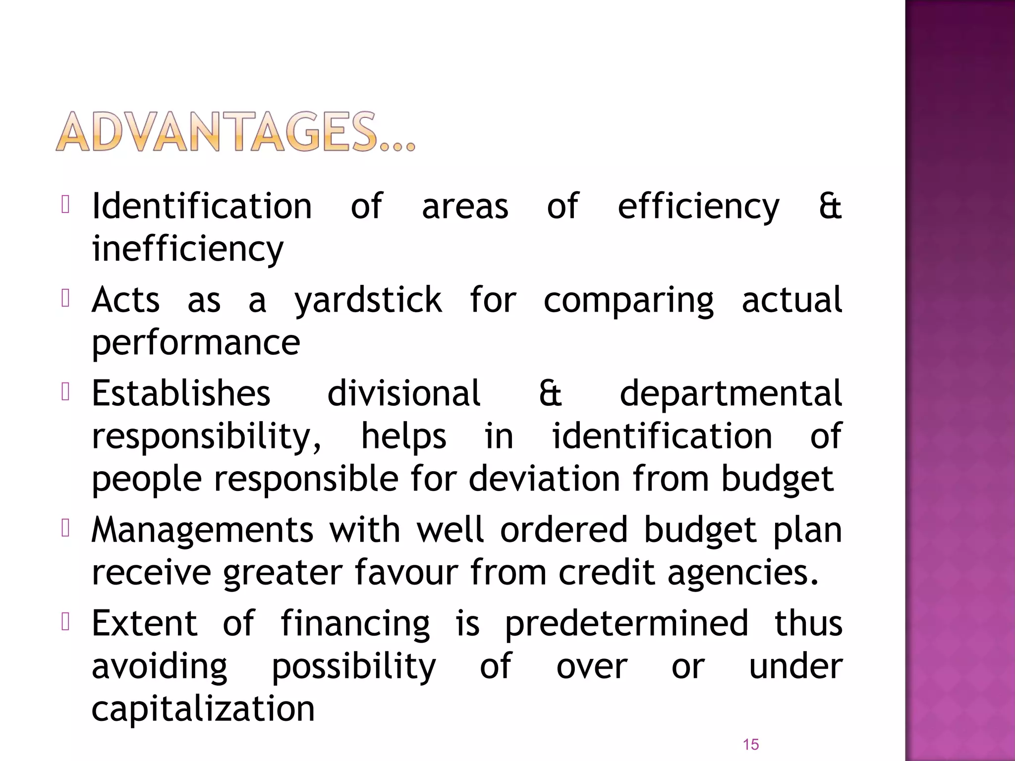  Identification of areas of efficiency &
inefficiency
 Acts as a yardstick for comparing actual
performance
 Establishes divisional & departmental
responsibility, helps in identification of
people responsible for deviation from budget
 Managements with well ordered budget plan
receive greater favour from credit agencies.
 Extent of financing is predetermined thus
avoiding possibility of over or under
capitalization
15
 