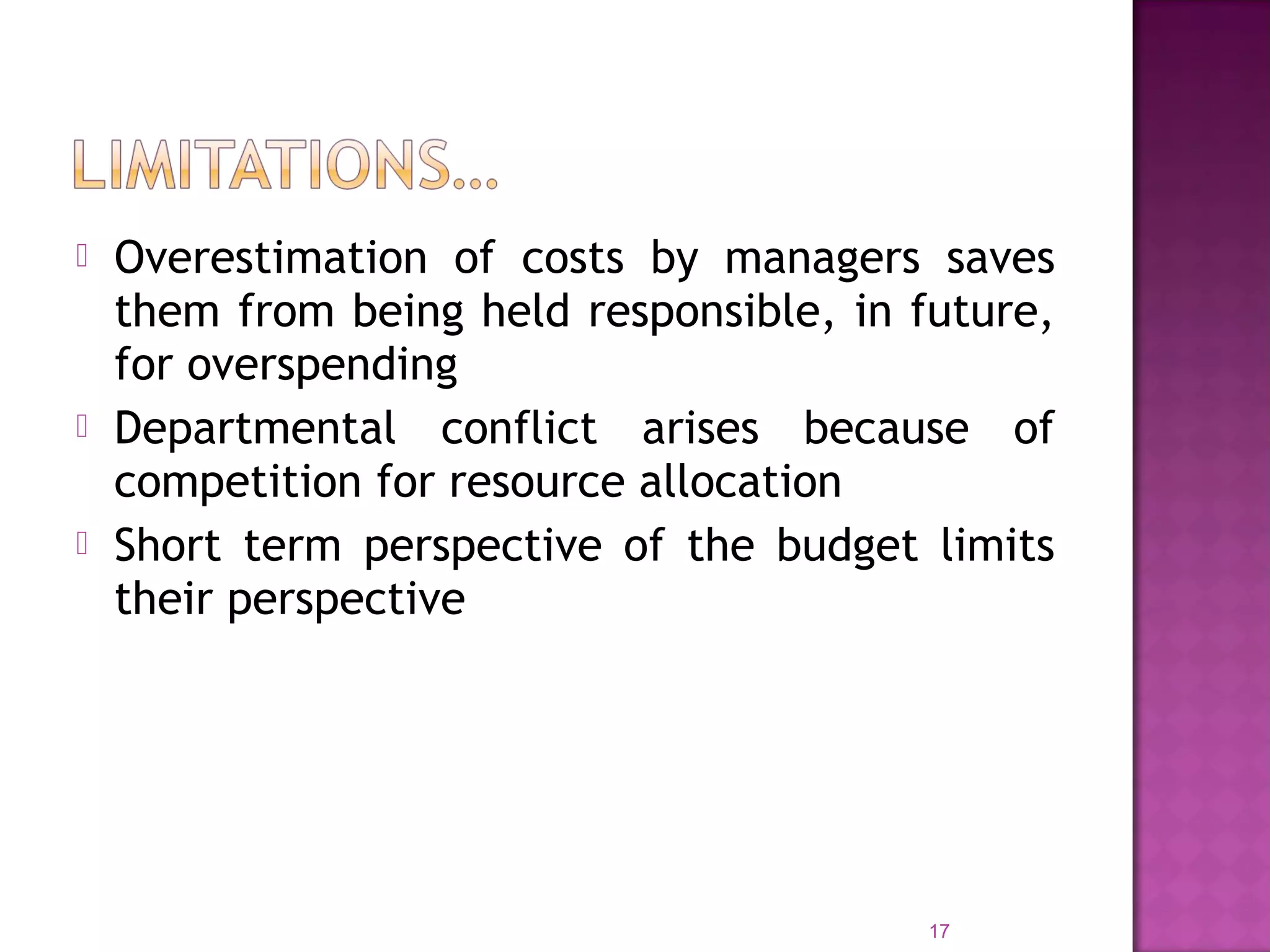  Overestimation of costs by managers saves
them from being held responsible, in future,
for overspending
 Departmental conflict arises because of
competition for resource allocation
 Short term perspective of the budget limits
their perspective
17
 