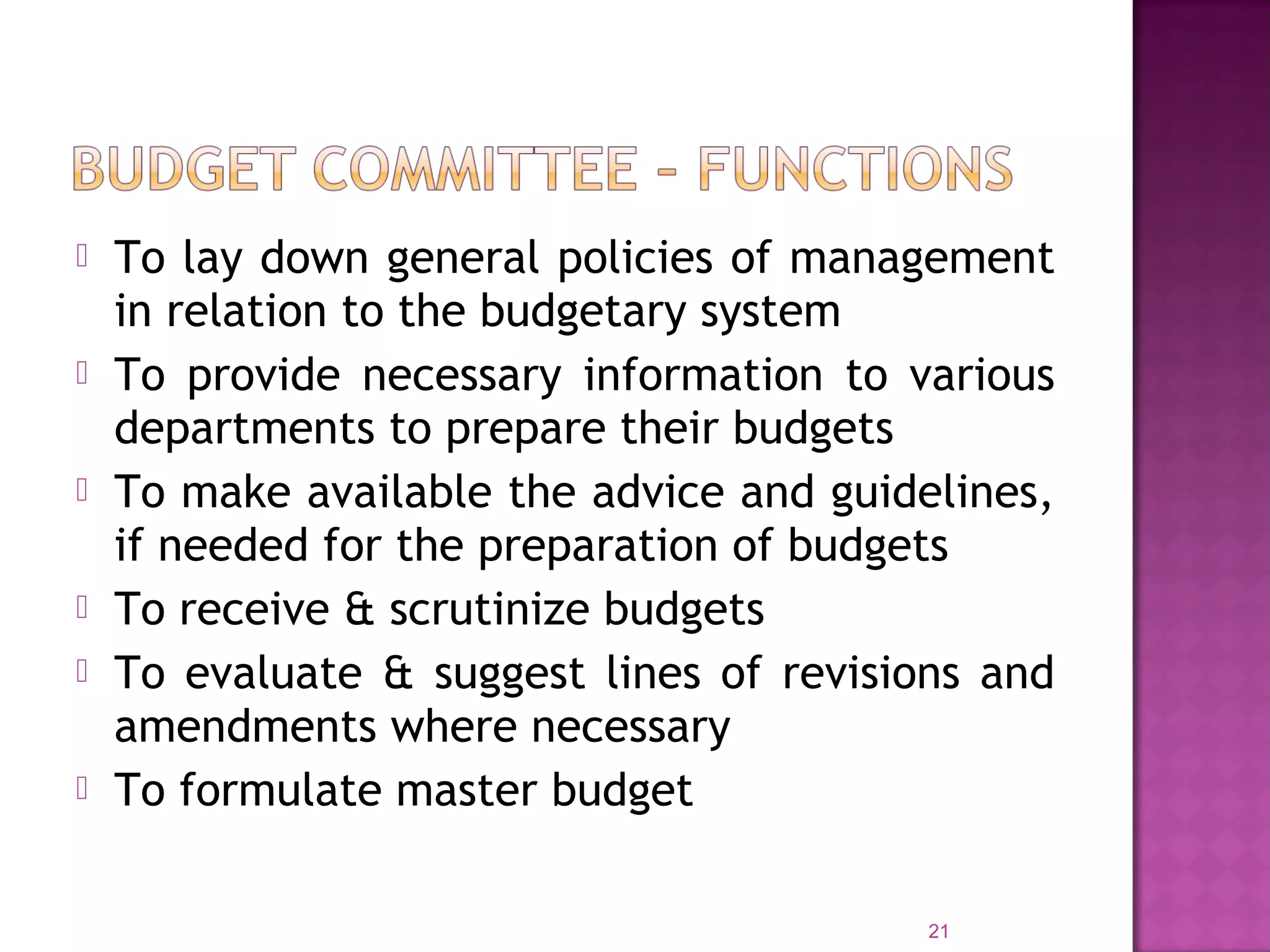  To lay down general policies of management
in relation to the budgetary system
 To provide necessary information to various
departments to prepare their budgets
 To make available the advice and guidelines,
if needed for the preparation of budgets
 To receive & scrutinize budgets
 To evaluate & suggest lines of revisions and
amendments where necessary
 To formulate master budget
21
 