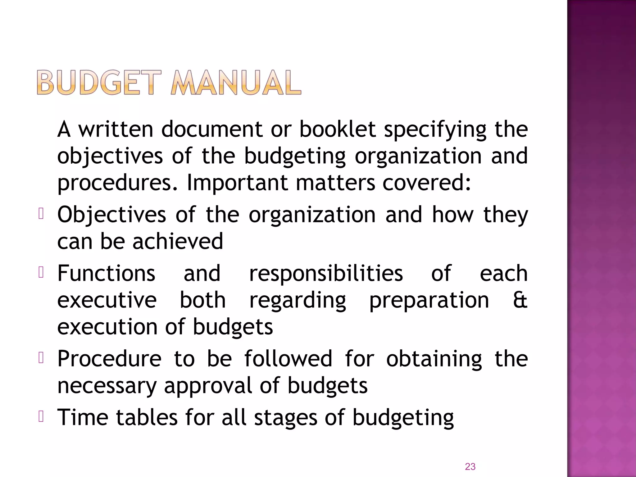 A written document or booklet specifying the
objectives of the budgeting organization and
procedures. Important matters covered:
 Objectives of the organization and how they
can be achieved
 Functions and responsibilities of each
executive both regarding preparation &
execution of budgets
 Procedure to be followed for obtaining the
necessary approval of budgets
 Time tables for all stages of budgeting
23
 