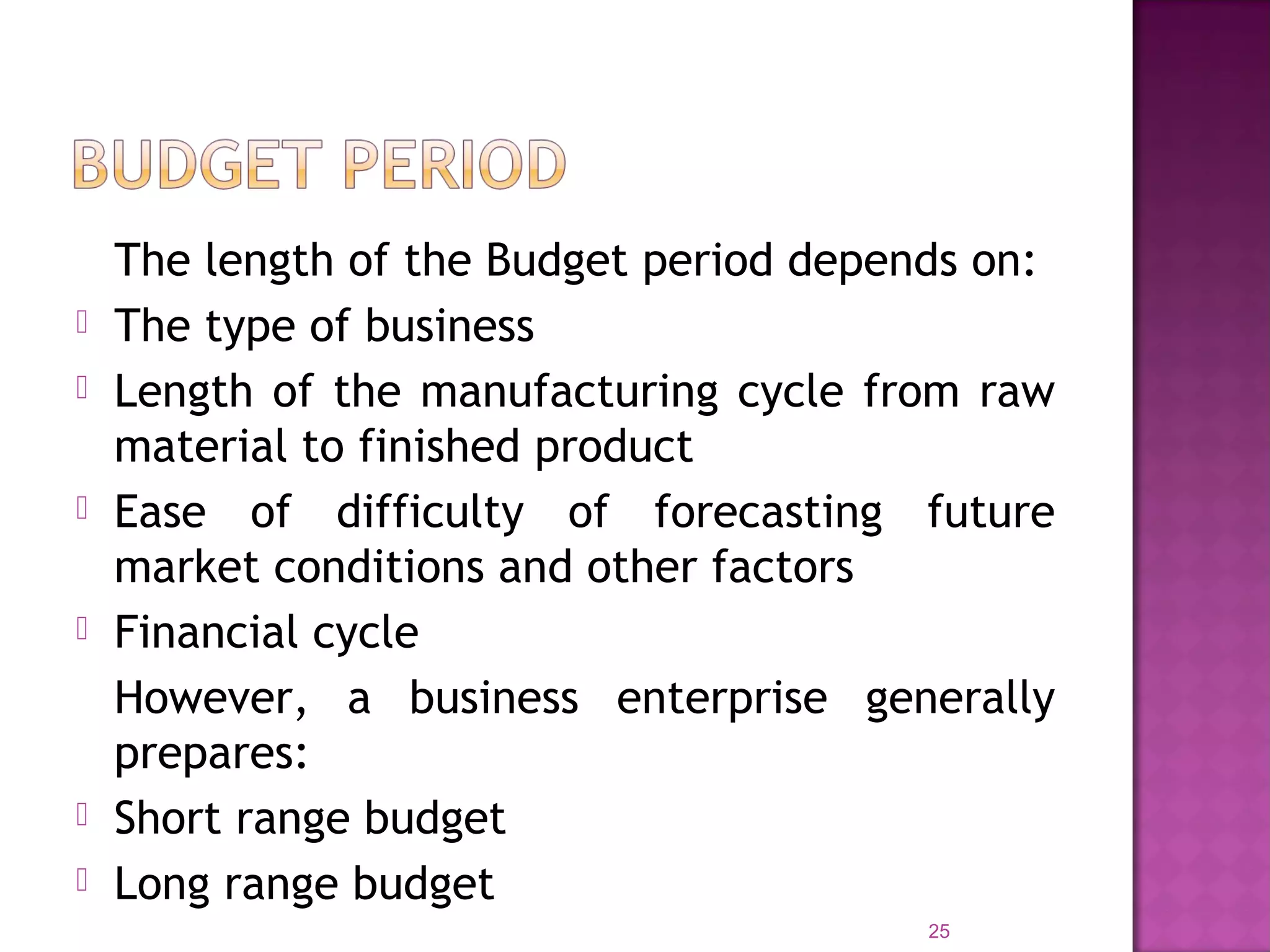 The length of the Budget period depends on:
 The type of business
 Length of the manufacturing cycle from raw
material to finished product
 Ease of difficulty of forecasting future
market conditions and other factors
 Financial cycle
However, a business enterprise generally
prepares:
 Short range budget
 Long range budget
25
 