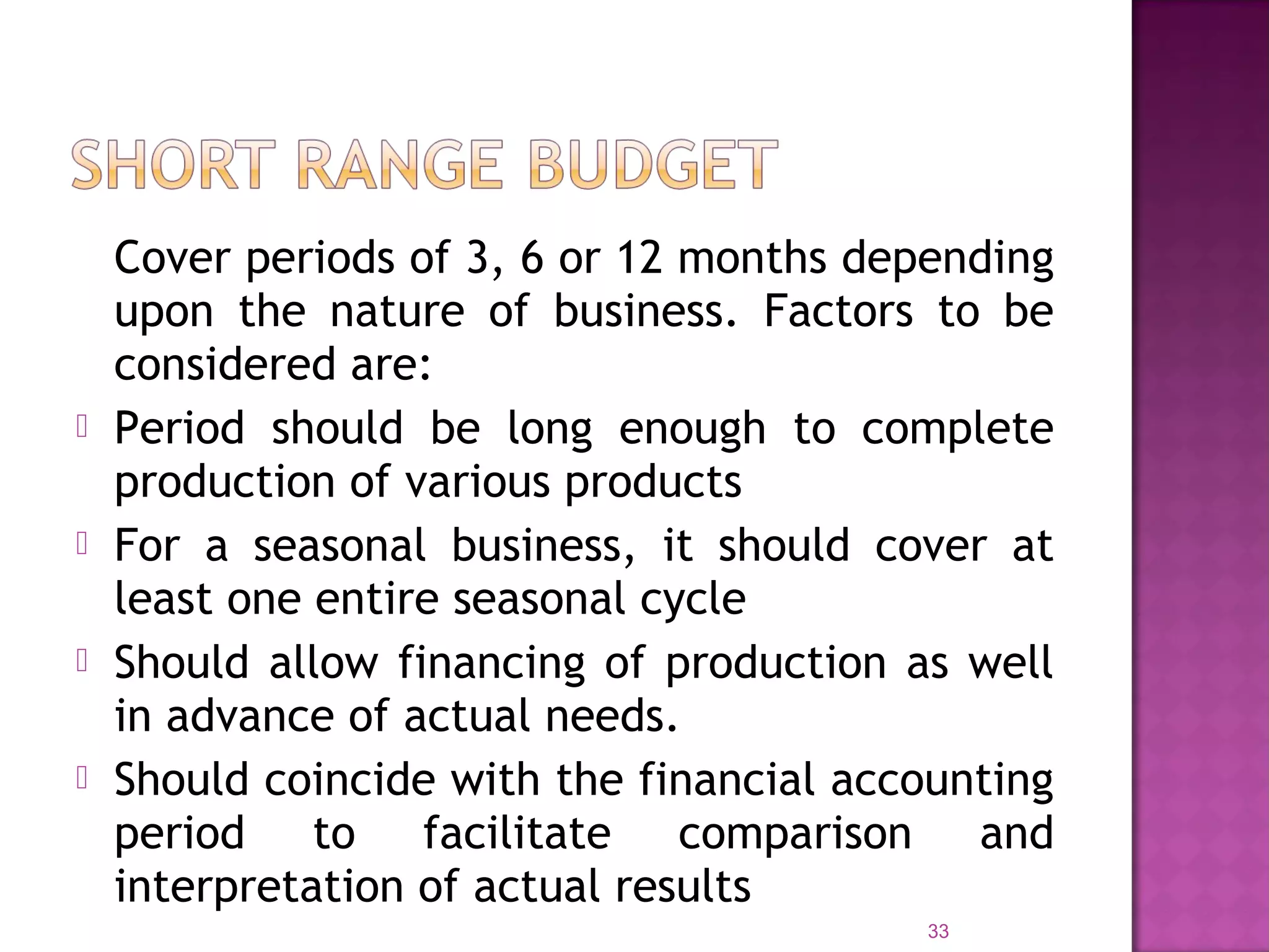 Cover periods of 3, 6 or 12 months depending
upon the nature of business. Factors to be
considered are:
 Period should be long enough to complete
production of various products
 For a seasonal business, it should cover at
least one entire seasonal cycle
 Should allow financing of production as well
in advance of actual needs.
 Should coincide with the financial accounting
period to facilitate comparison and
interpretation of actual results
33
 