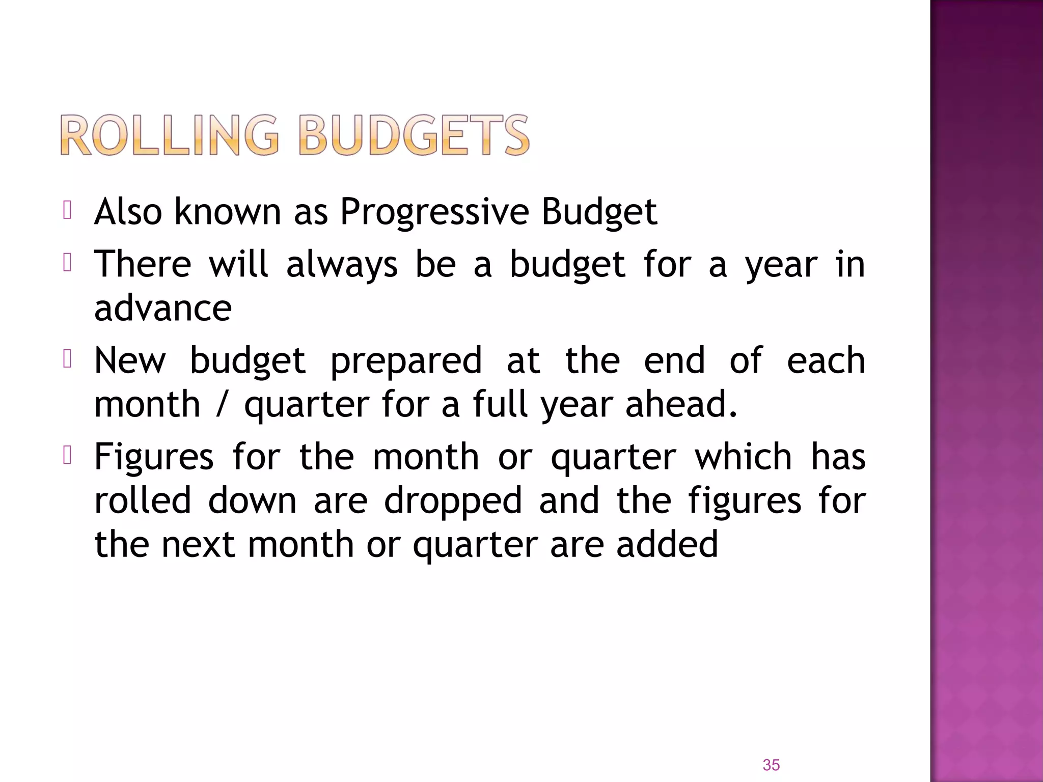 Also known as Progressive Budget
 There will always be a budget for a year in
advance
 New budget prepared at the end of each
month / quarter for a full year ahead.
 Figures for the month or quarter which has
rolled down are dropped and the figures for
the next month or quarter are added
35
 