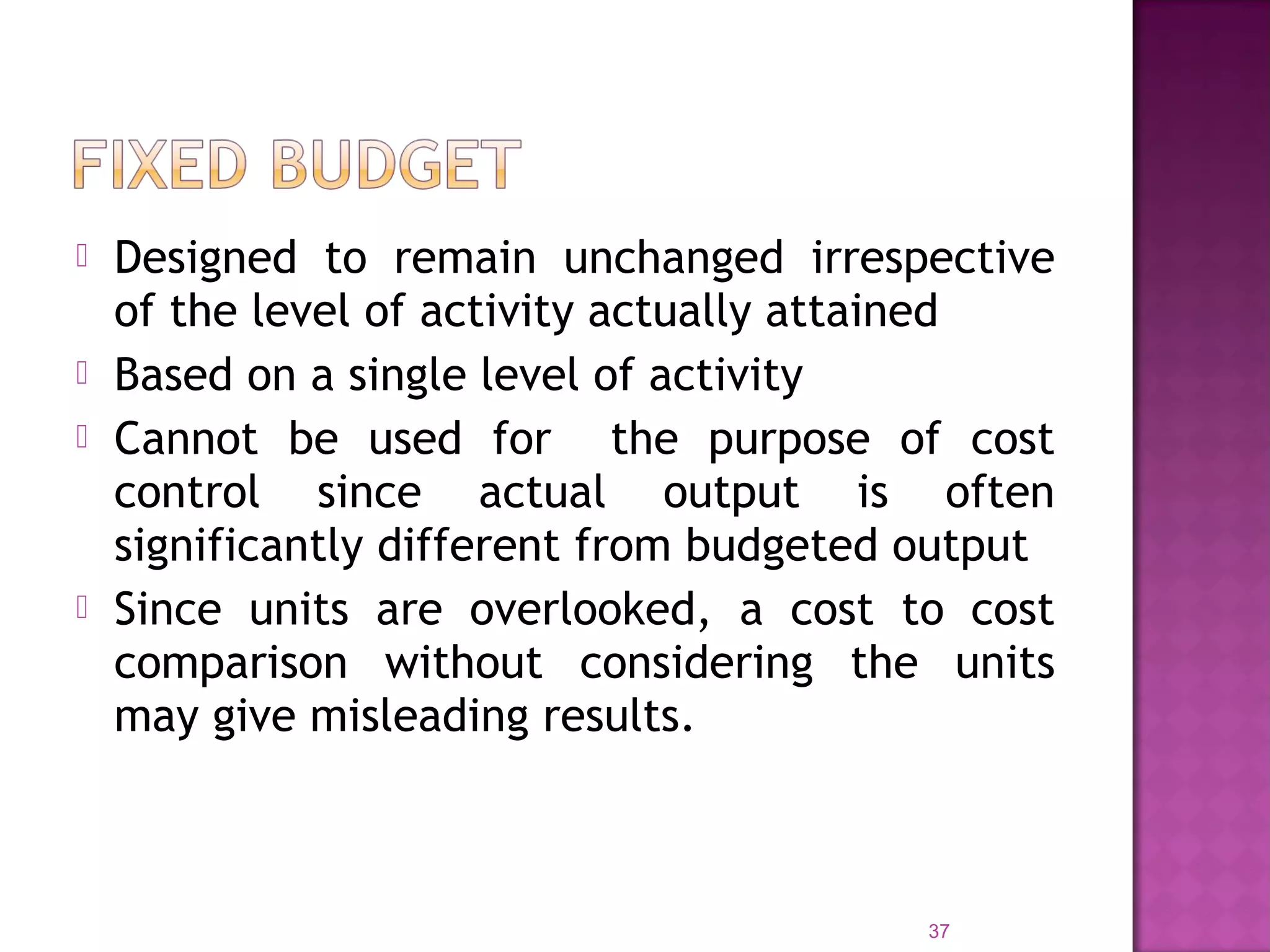  Designed to remain unchanged irrespective
of the level of activity actually attained
 Based on a single level of activity
 Cannot be used for the purpose of cost
control since actual output is often
significantly different from budgeted output
 Since units are overlooked, a cost to cost
comparison without considering the units
may give misleading results.
37
 