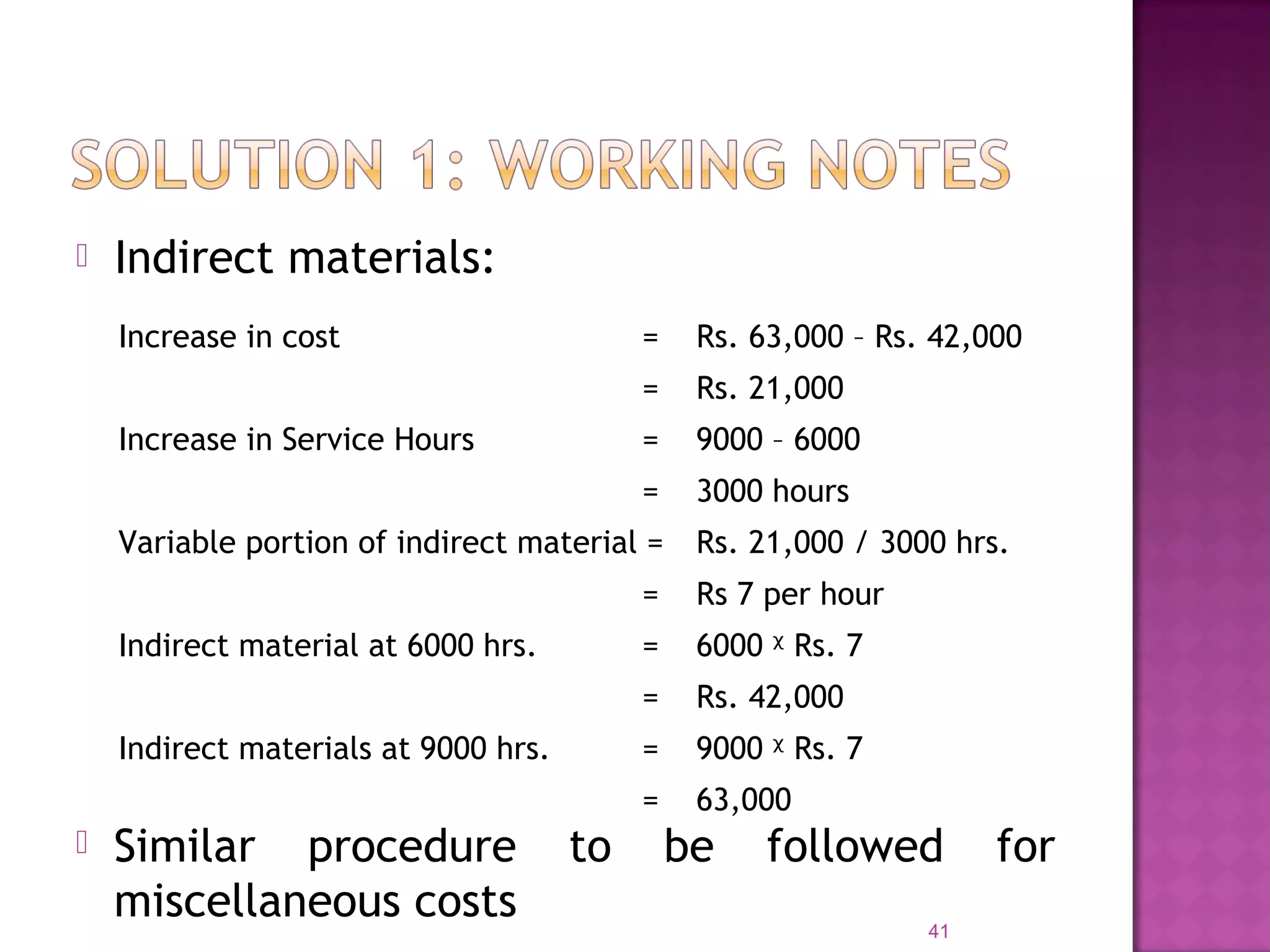  Indirect materials:
41
Increase in cost = Rs. 63,000 – Rs. 42,000
= Rs. 21,000
Increase in Service Hours = 9000 – 6000
= 3000 hours
Variable portion of indirect material = Rs. 21,000 / 3000 hrs.
= Rs 7 per hour
Indirect material at 6000 hrs. = 6000 ᵡ Rs. 7
= Rs. 42,000
Indirect materials at 9000 hrs. = 9000 ᵡ Rs. 7
= 63,000
 Similar procedure to be followed for
miscellaneous costs
 