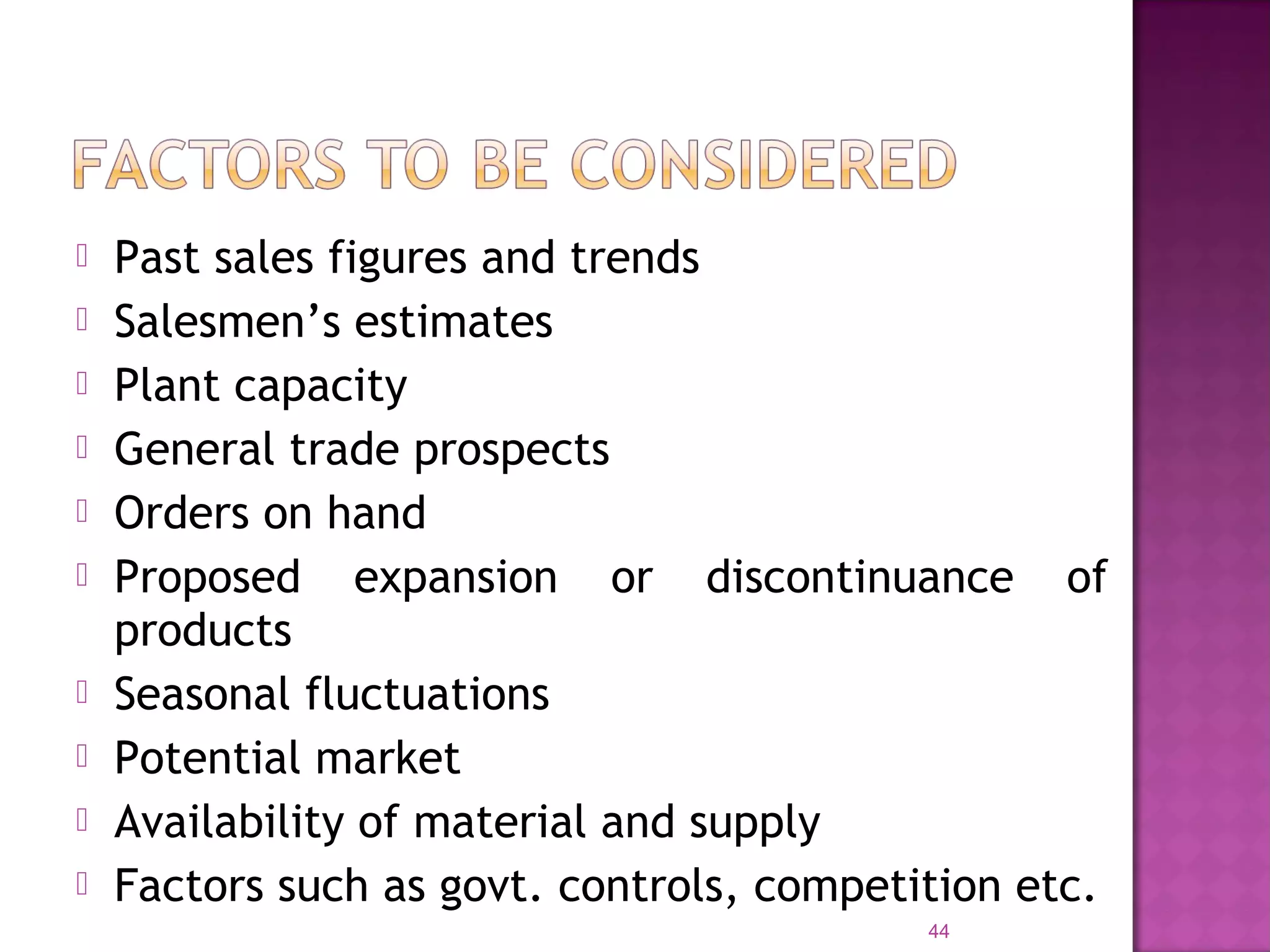  Past sales figures and trends
 Salesmen’s estimates
 Plant capacity
 General trade prospects
 Orders on hand
 Proposed expansion or discontinuance of
products
 Seasonal fluctuations
 Potential market
 Availability of material and supply
 Factors such as govt. controls, competition etc.
44
 