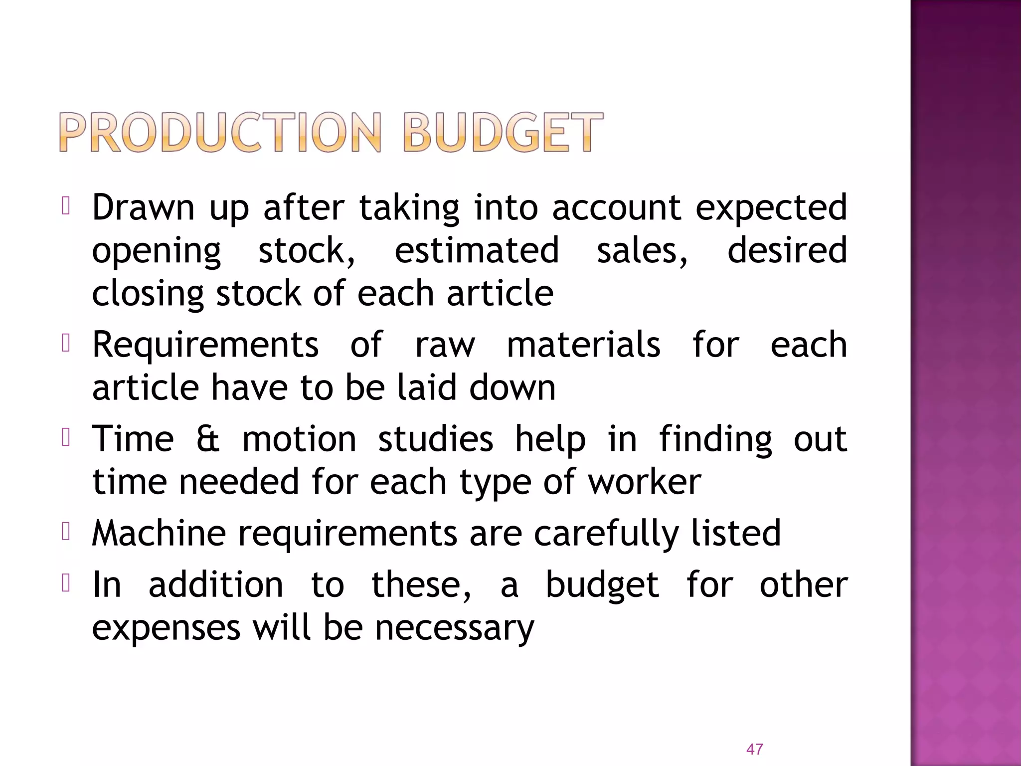  Drawn up after taking into account expected
opening stock, estimated sales, desired
closing stock of each article
 Requirements of raw materials for each
article have to be laid down
 Time & motion studies help in finding out
time needed for each type of worker
 Machine requirements are carefully listed
 In addition to these, a budget for other
expenses will be necessary
47
 