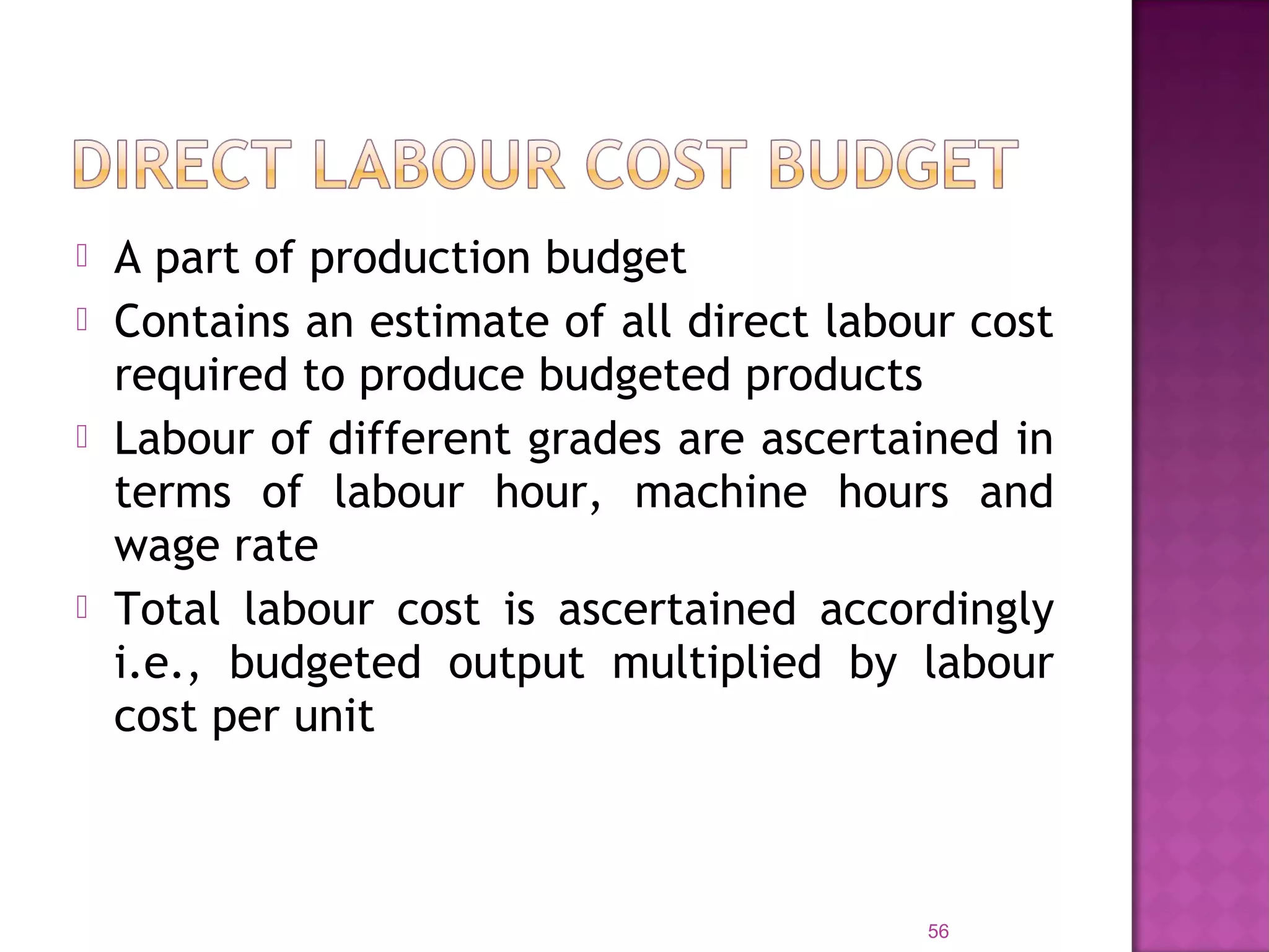  A part of production budget
 Contains an estimate of all direct labour cost
required to produce budgeted products
 Labour of different grades are ascertained in
terms of labour hour, machine hours and
wage rate
 Total labour cost is ascertained accordingly
i.e., budgeted output multiplied by labour
cost per unit
56
 