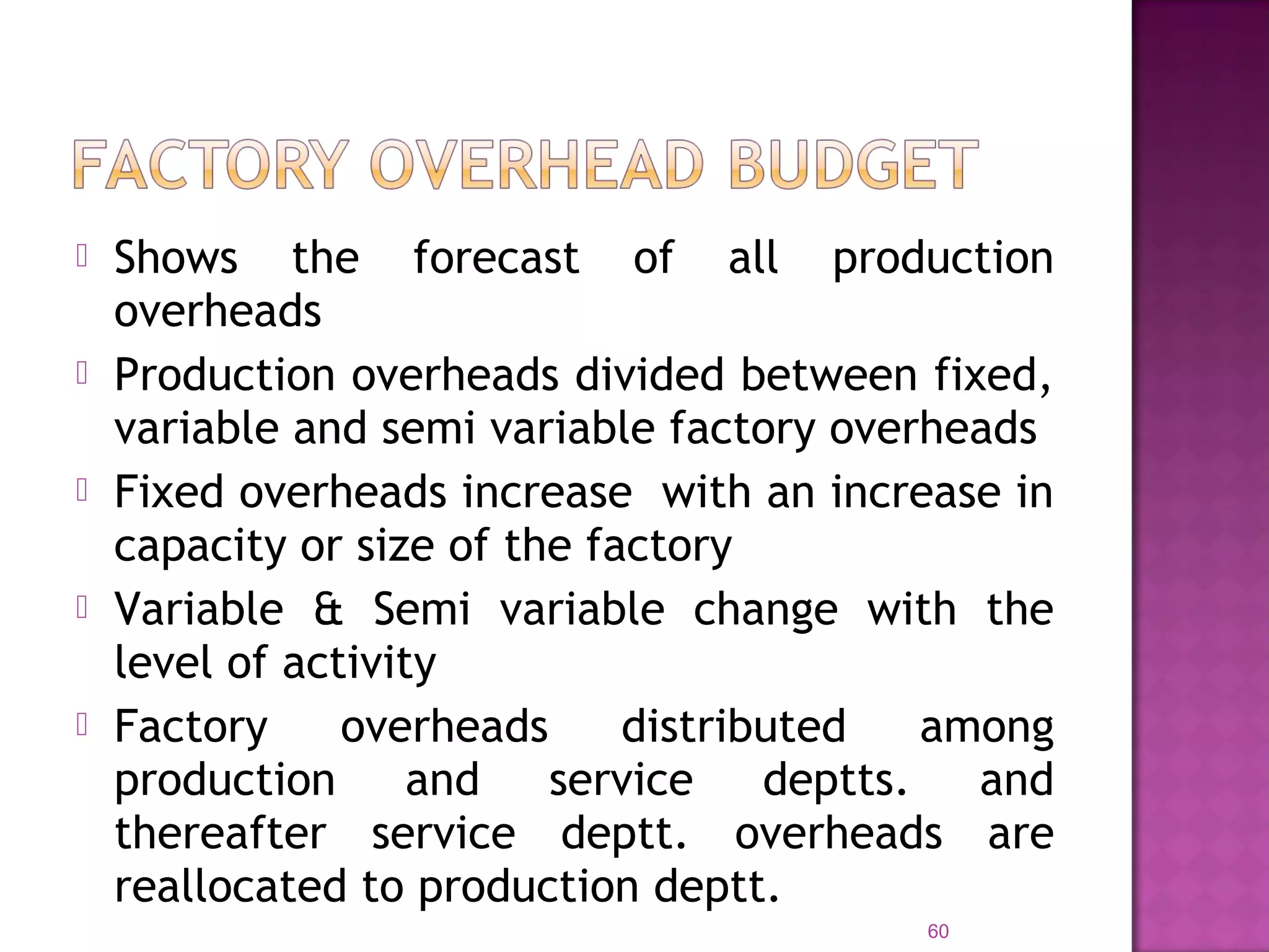  Shows the forecast of all production
overheads
 Production overheads divided between fixed,
variable and semi variable factory overheads
 Fixed overheads increase with an increase in
capacity or size of the factory
 Variable & Semi variable change with the
level of activity
 Factory overheads distributed among
production and service deptts. and
thereafter service deptt. overheads are
reallocated to production deptt.
60
 