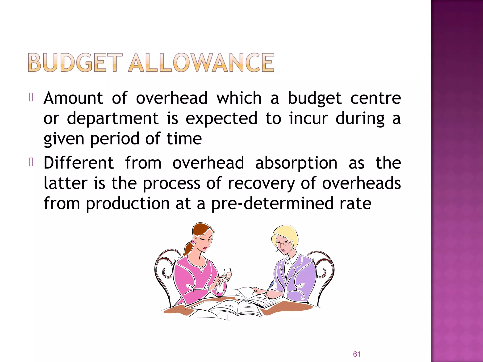  Amount of overhead which a budget centre
or department is expected to incur during a
given period of time
 Different from overhead absorption as the
latter is the process of recovery of overheads
from production at a pre-determined rate
61
 