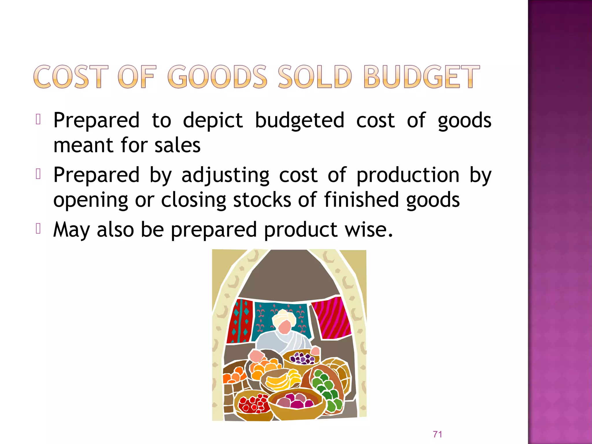  Prepared to depict budgeted cost of goods
meant for sales
 Prepared by adjusting cost of production by
opening or closing stocks of finished goods
 May also be prepared product wise.
71
 