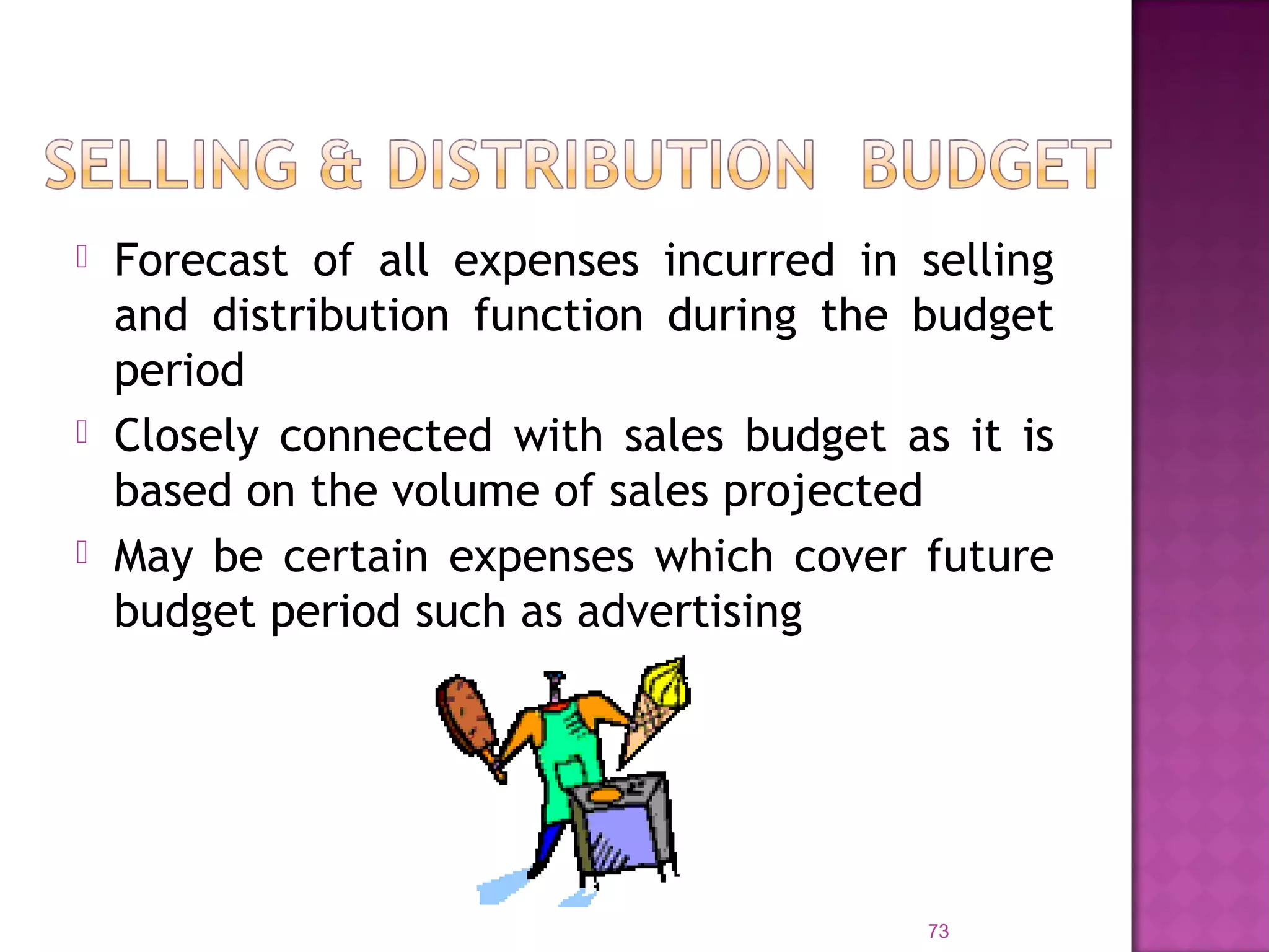  Forecast of all expenses incurred in selling
and distribution function during the budget
period
 Closely connected with sales budget as it is
based on the volume of sales projected
 May be certain expenses which cover future
budget period such as advertising
73
 