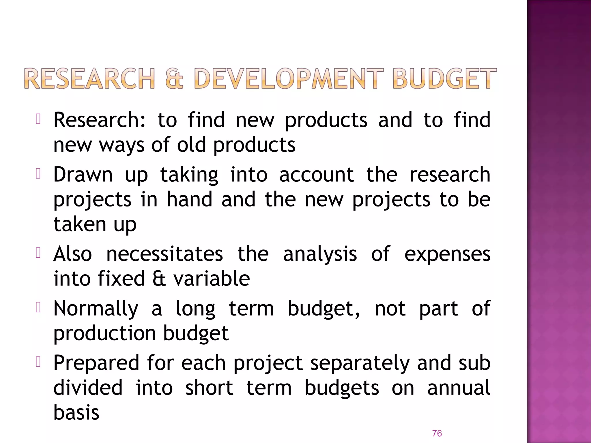  Research: to find new products and to find
new ways of old products
 Drawn up taking into account the research
projects in hand and the new projects to be
taken up
 Also necessitates the analysis of expenses
into fixed & variable
 Normally a long term budget, not part of
production budget
 Prepared for each project separately and sub
divided into short term budgets on annual
basis
76
 