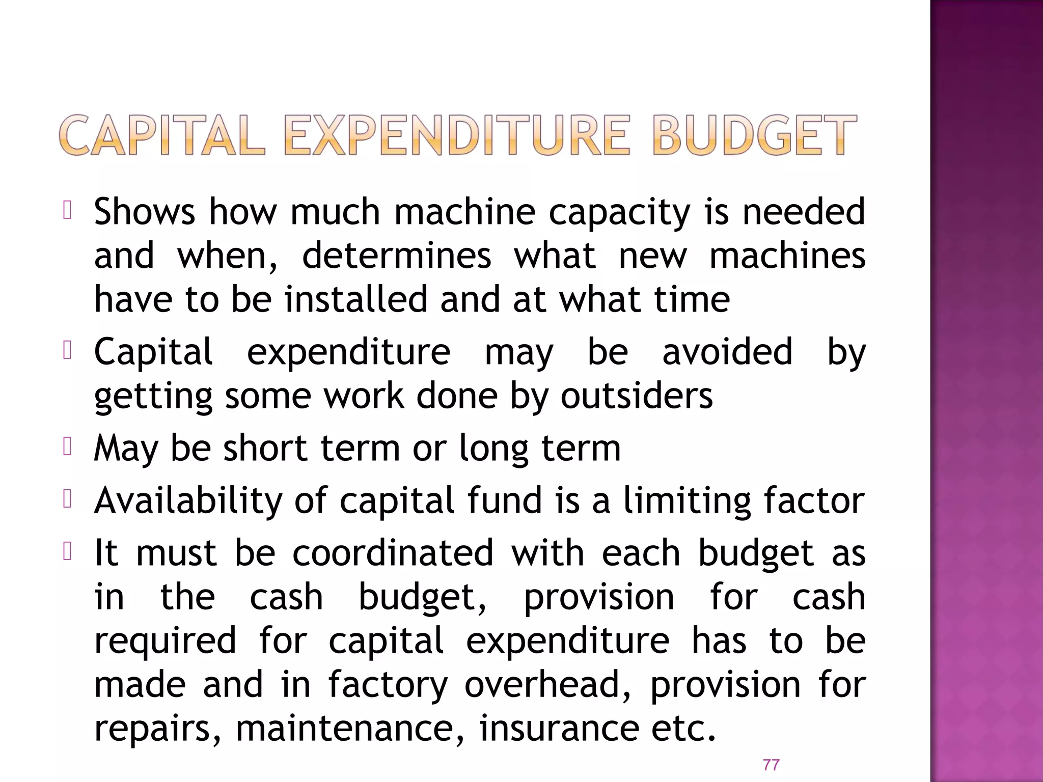  Shows how much machine capacity is needed
and when, determines what new machines
have to be installed and at what time
 Capital expenditure may be avoided by
getting some work done by outsiders
 May be short term or long term
 Availability of capital fund is a limiting factor
 It must be coordinated with each budget as
in the cash budget, provision for cash
required for capital expenditure has to be
made and in factory overhead, provision for
repairs, maintenance, insurance etc.
77
 