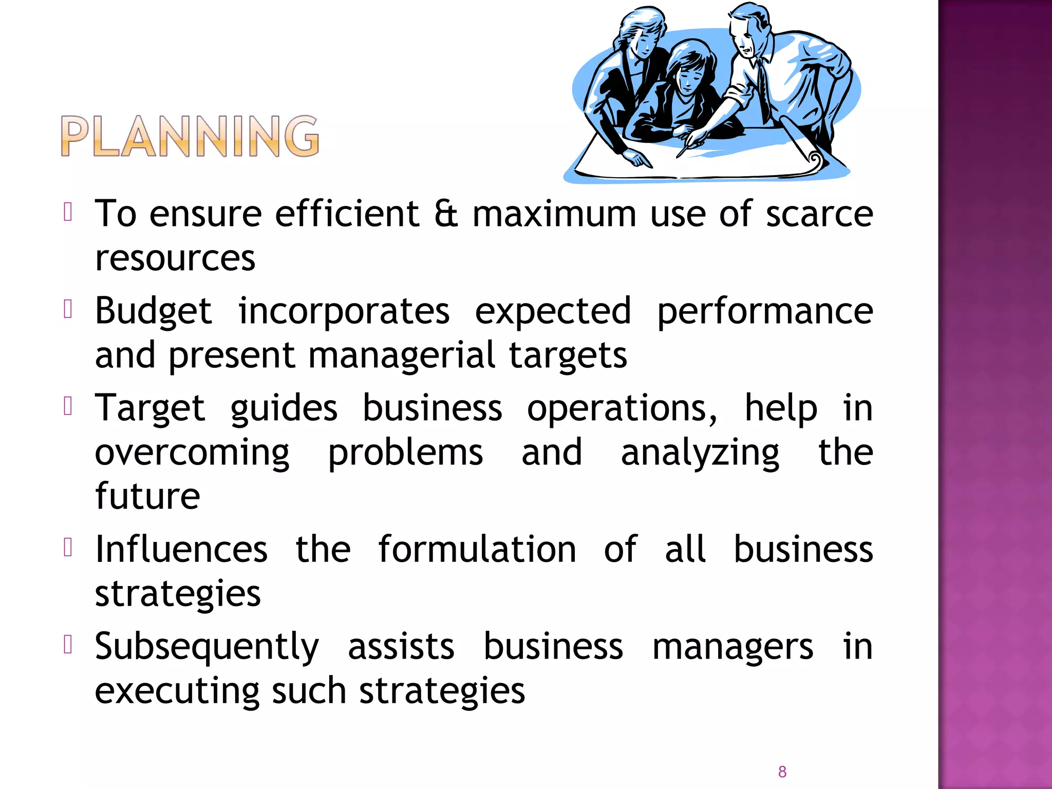 To ensure efficient & maximum use of scarce
resources
 Budget incorporates expected performance
and present managerial targets
 Target guides business operations, help in
overcoming problems and analyzing the
future
 Influences the formulation of all business
strategies
 Subsequently assists business managers in
executing such strategies
8
 