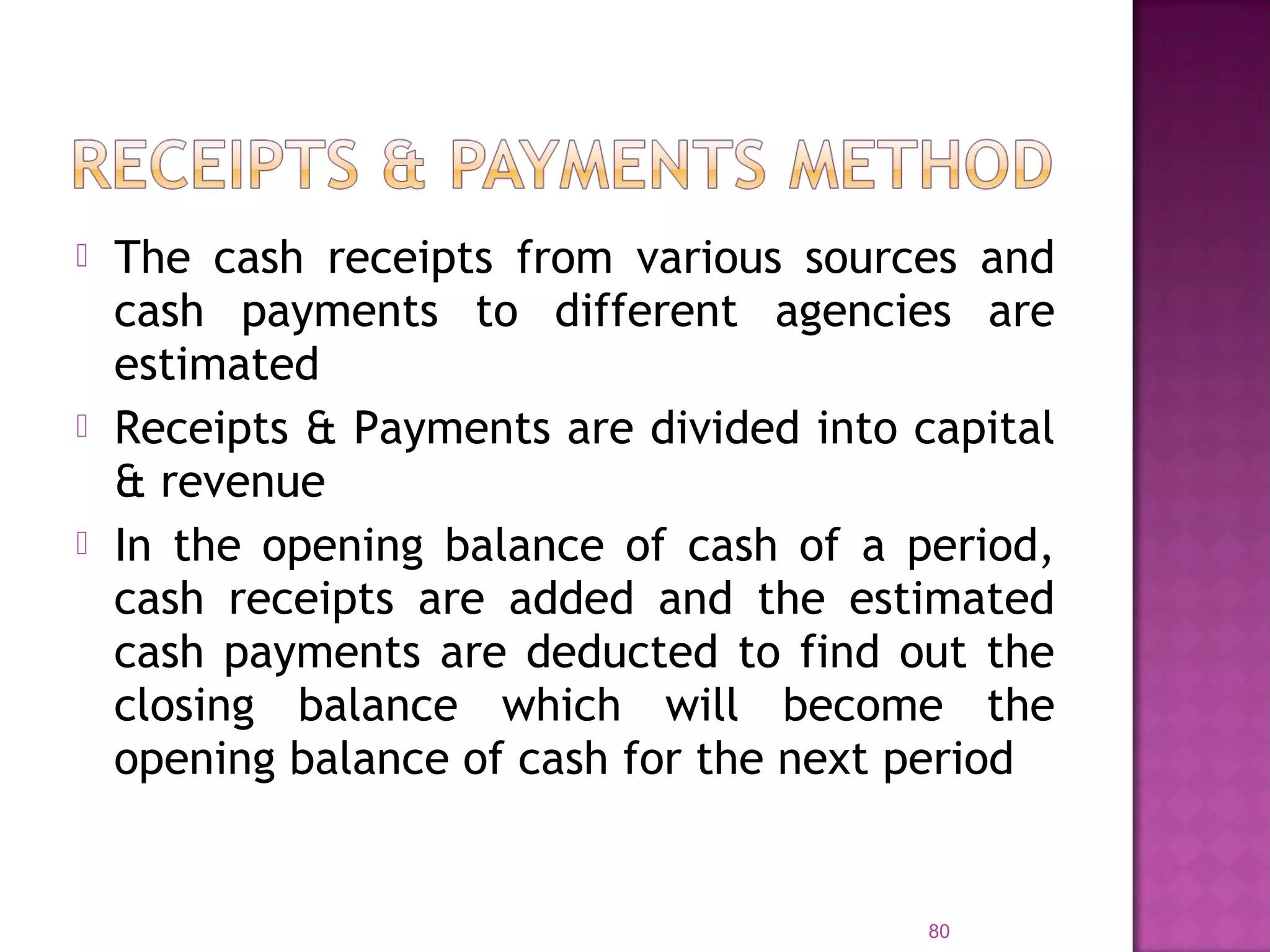  The cash receipts from various sources and
cash payments to different agencies are
estimated
 Receipts & Payments are divided into capital
& revenue
 In the opening balance of cash of a period,
cash receipts are added and the estimated
cash payments are deducted to find out the
closing balance which will become the
opening balance of cash for the next period
80
 