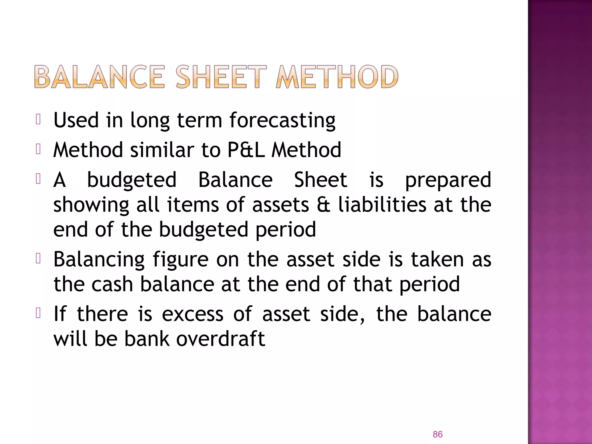  Used in long term forecasting
 Method similar to P&L Method
 A budgeted Balance Sheet is prepared
showing all items of assets & liabilities at the
end of the budgeted period
 Balancing figure on the asset side is taken as
the cash balance at the end of that period
 If there is excess of asset side, the balance
will be bank overdraft
86
 