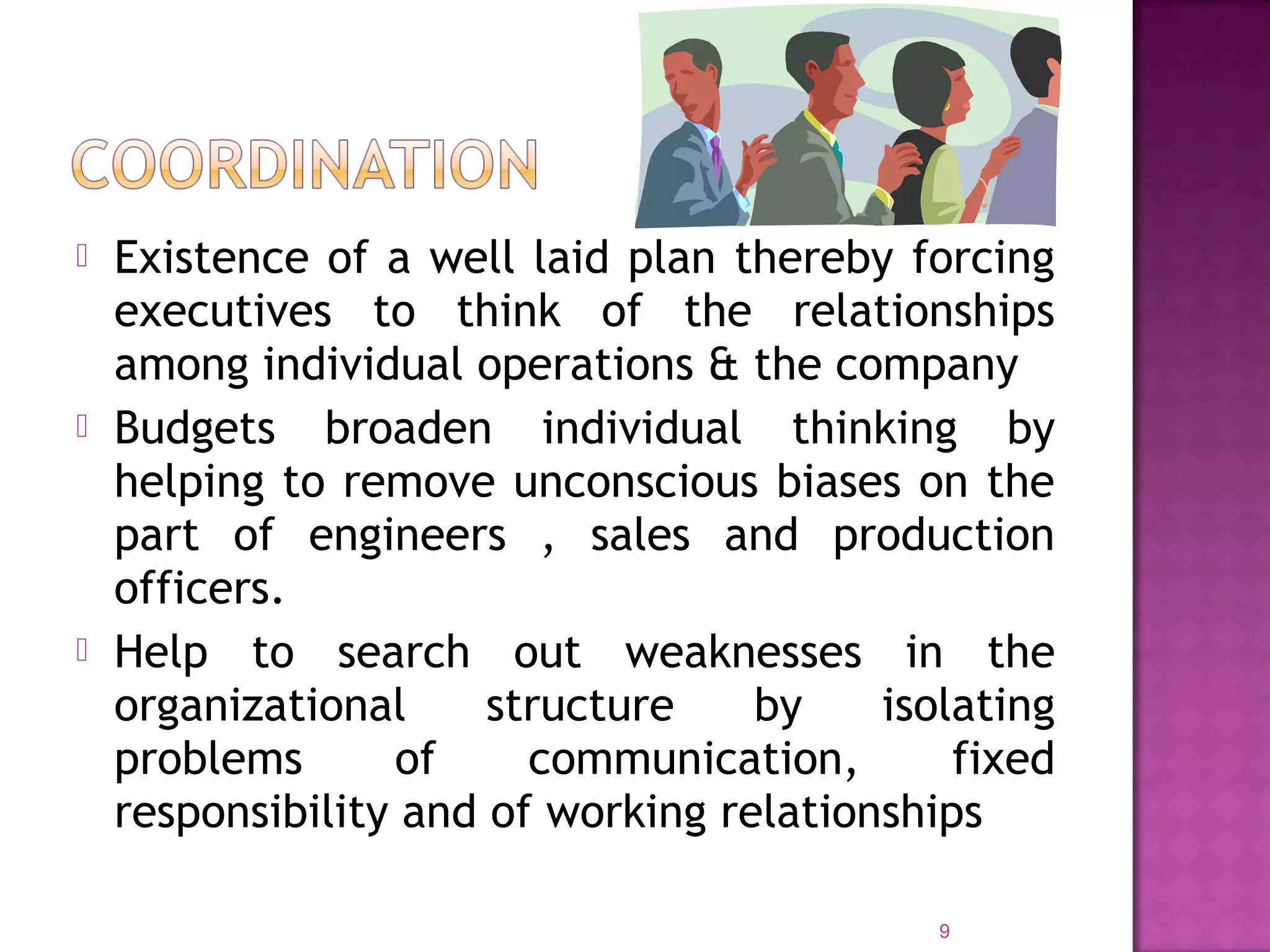  Existence of a well laid plan thereby forcing
executives to think of the relationships
among individual operations & the company
 Budgets broaden individual thinking by
helping to remove unconscious biases on the
part of engineers , sales and production
officers.
 Help to search out weaknesses in the
organizational structure by isolating
problems of communication, fixed
responsibility and of working relationships
9
 