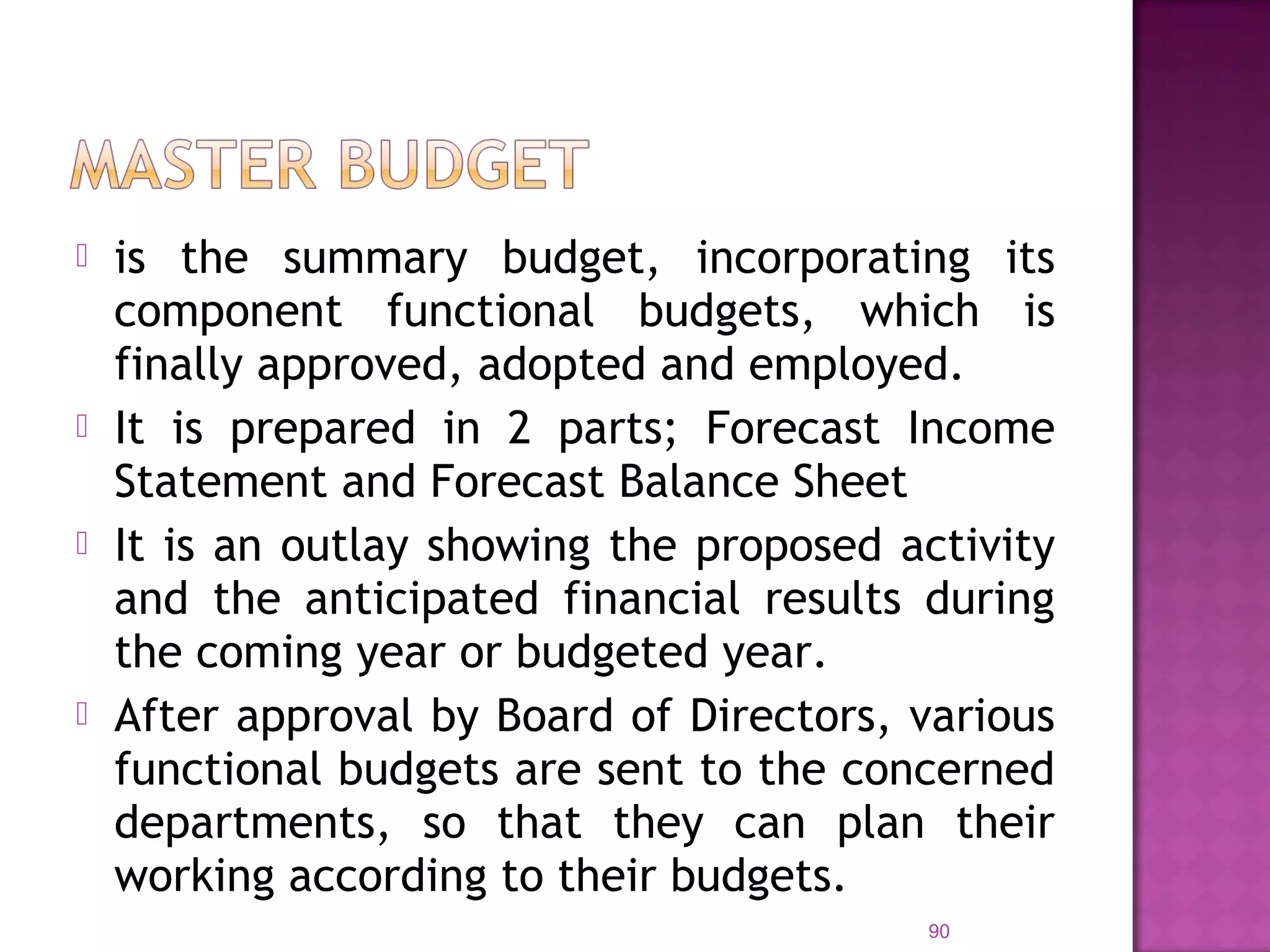  is the summary budget, incorporating its
component functional budgets, which is
finally approved, adopted and employed.
 It is prepared in 2 parts; Forecast Income
Statement and Forecast Balance Sheet
 It is an outlay showing the proposed activity
and the anticipated financial results during
the coming year or budgeted year.
 After approval by Board of Directors, various
functional budgets are sent to the concerned
departments, so that they can plan their
working according to their budgets.
90
 