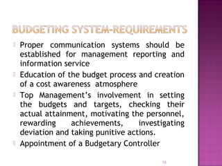  Proper communication systems should be
established for management reporting and
information service
 Education of the budget process and creation
of a cost awareness atmosphere
 Top Management’s involvement in setting
the budgets and targets, checking their
actual attainment, motivating the personnel,
rewarding achievements, investigating
deviation and taking punitive actions.
 Appointment of a Budgetary Controller
13
 