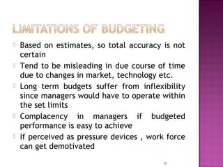  Based on estimates, so total accuracy is not
certain
 Tend to be misleading in due course of time
due to changes in market, technology etc.
 Long term budgets suffer from inflexibility
since managers would have to operate within
the set limits
 Complacency in managers if budgeted
performance is easy to achieve
 If perceived as pressure devices , work force
can get demotivated
16
 