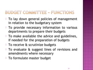  To lay down general policies of management
in relation to the budgetary system
 To provide necessary information to various
departments to prepare their budgets
 To make available the advice and guidelines,
if needed for the preparation of budgets
 To receive & scrutinize budgets
 To evaluate & suggest lines of revisions and
amendments where necessary
 To formulate master budget
21
 
