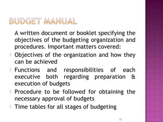 A written document or booklet specifying the
objectives of the budgeting organization and
procedures. Important matters covered:
 Objectives of the organization and how they
can be achieved
 Functions and responsibilities of each
executive both regarding preparation &
execution of budgets
 Procedure to be followed for obtaining the
necessary approval of budgets
 Time tables for all stages of budgeting
23
 