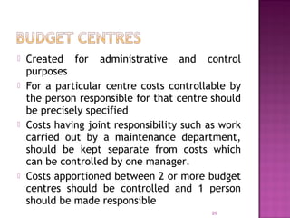  Created for administrative and control
purposes
 For a particular centre costs controllable by
the person responsible for that centre should
be precisely specified
 Costs having joint responsibility such as work
carried out by a maintenance department,
should be kept separate from costs which
can be controlled by one manager.
 Costs apportioned between 2 or more budget
centres should be controlled and 1 person
should be made responsible
26
 