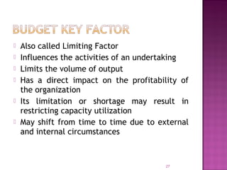  Also called Limiting Factor
 Influences the activities of an undertaking
 Limits the volume of output
 Has a direct impact on the profitability of
the organization
 Its limitation or shortage may result in
restricting capacity utilization
 May shift from time to time due to external
and internal circumstances
27
 
