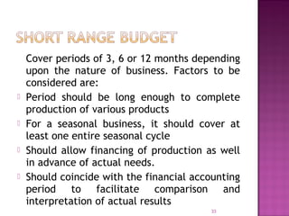 Cover periods of 3, 6 or 12 months depending
upon the nature of business. Factors to be
considered are:
 Period should be long enough to complete
production of various products
 For a seasonal business, it should cover at
least one entire seasonal cycle
 Should allow financing of production as well
in advance of actual needs.
 Should coincide with the financial accounting
period to facilitate comparison and
interpretation of actual results
33
 