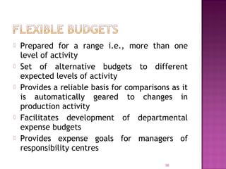  Prepared for a range i.e., more than one
level of activity
 Set of alternative budgets to different
expected levels of activity
 Provides a reliable basis for comparisons as it
is automatically geared to changes in
production activity
 Facilitates development of departmental
expense budgets
 Provides expense goals for managers of
responsibility centres
38
 