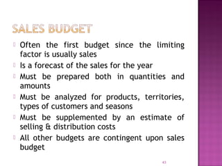  Often the first budget since the limiting
factor is usually sales
 Is a forecast of the sales for the year
 Must be prepared both in quantities and
amounts
 Must be analyzed for products, territories,
types of customers and seasons
 Must be supplemented by an estimate of
selling & distribution costs
 All other budgets are contingent upon sales
budget
43
 