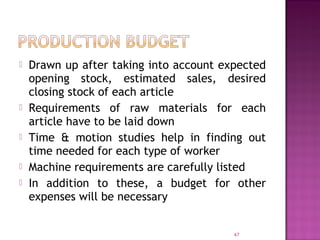  Drawn up after taking into account expected
opening stock, estimated sales, desired
closing stock of each article
 Requirements of raw materials for each
article have to be laid down
 Time & motion studies help in finding out
time needed for each type of worker
 Machine requirements are carefully listed
 In addition to these, a budget for other
expenses will be necessary
47
 
