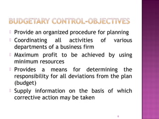  Provide an organized procedure for planning
 Coordinating all activities of various
departments of a business firm
 Maximum profit to be achieved by using
minimum resources
 Provides a means for determining the
responsibility for all deviations from the plan
(budget)
 Supply information on the basis of which
corrective action may be taken
6
 