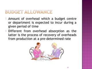  Amount of overhead which a budget centre
or department is expected to incur during a
given period of time
 Different from overhead absorption as the
latter is the process of recovery of overheads
from production at a pre-determined rate
61
 