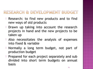  Research: to find new products and to find
new ways of old products
 Drawn up taking into account the research
projects in hand and the new projects to be
taken up
 Also necessitates the analysis of expenses
into fixed & variable
 Normally a long term budget, not part of
production budget
 Prepared for each project separately and sub
divided into short term budgets on annual
basis
76
 