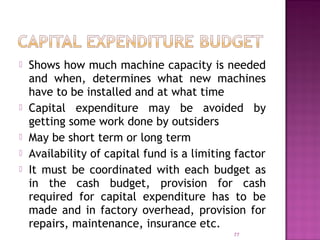  Shows how much machine capacity is needed
and when, determines what new machines
have to be installed and at what time
 Capital expenditure may be avoided by
getting some work done by outsiders
 May be short term or long term
 Availability of capital fund is a limiting factor
 It must be coordinated with each budget as
in the cash budget, provision for cash
required for capital expenditure has to be
made and in factory overhead, provision for
repairs, maintenance, insurance etc.
77
 