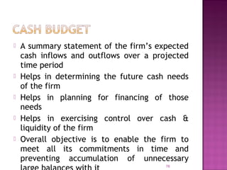  A summary statement of the firm’s expected
cash inflows and outflows over a projected
time period
 Helps in determining the future cash needs
of the firm
 Helps in planning for financing of those
needs
 Helps in exercising control over cash &
liquidity of the firm
 Overall objective is to enable the firm to
meet all its commitments in time and
preventing accumulation of unnecessary
78
 