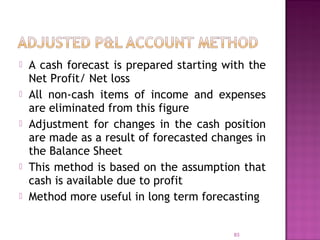  A cash forecast is prepared starting with the
Net Profit/ Net loss
 All non-cash items of income and expenses
are eliminated from this figure
 Adjustment for changes in the cash position
are made as a result of forecasted changes in
the Balance Sheet
 This method is based on the assumption that
cash is available due to profit
 Method more useful in long term forecasting
83
 