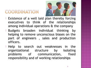  Existence of a well laid plan thereby forcing
executives to think of the relationships
among individual operations & the company
 Budgets broaden individual thinking by
helping to remove unconscious biases on the
part of engineers , sales and production
officers.
 Help to search out weaknesses in the
organizational structure by isolating
problems of communication, fixed
responsibility and of working relationships
9
 