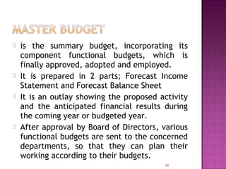  is the summary budget, incorporating its
component functional budgets, which is
finally approved, adopted and employed.
 It is prepared in 2 parts; Forecast Income
Statement and Forecast Balance Sheet
 It is an outlay showing the proposed activity
and the anticipated financial results during
the coming year or budgeted year.
 After approval by Board of Directors, various
functional budgets are sent to the concerned
departments, so that they can plan their
working according to their budgets.
90
 