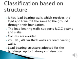  It has load bearing walls which receives the
load and transmit the same to the ground
through their foundation.
 The load bearing walls supports R.C.C beams
and slabs.
 Colums are avoided.
 20 , 30 , 40 cm thick walls are load bearing
walls.
 Load bearing structure adopted for the
buildings up to 3 storey construction.
 