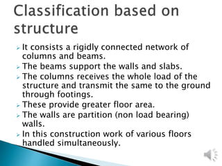  It consists a rigidly connected network of
columns and beams.
 The beams support the walls and slabs.
 The columns receives the whole load of the
structure and transmit the same to the ground
through footings.
 These provide greater floor area.
 The walls are partition (non load bearing)
walls.
 In this construction work of various floors
handled simultaneously.
 
