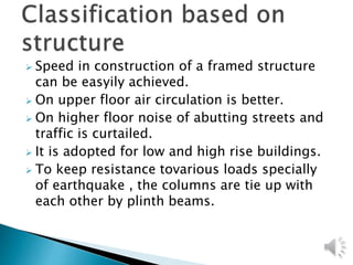  Speed in construction of a framed structure
can be easyily achieved.
 On upper floor air circulation is better.
 On higher floor noise of abutting streets and
traffic is curtailed.
 It is adopted for low and high rise buildings.
 To keep resistance tovarious loads specially
of earthquake , the columns are tie up with
each other by plinth beams.
 