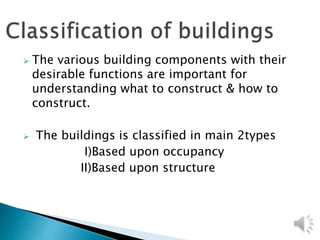  The various building components with their
desirable functions are important for
understanding what to construct & how to
construct.
 The buildings is classified in main 2types
I)Based upon occupancy
II)Based upon structure
 